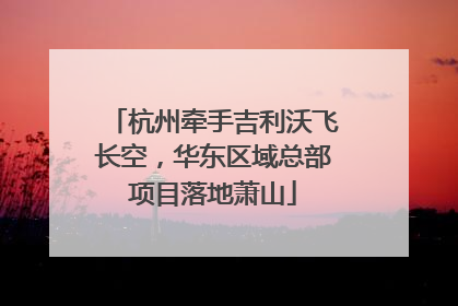 杭州牵手吉利沃飞长空，华东区域总部项目落地萧山