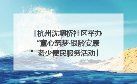 杭州沈塘桥社区举办“童心筑梦·银龄安康”老少便民服务活动