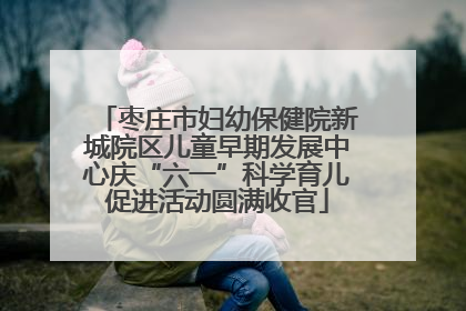 枣庄市妇幼保健院新城院区儿童早期发展中心庆“六一”科学育儿促进活动圆满收官