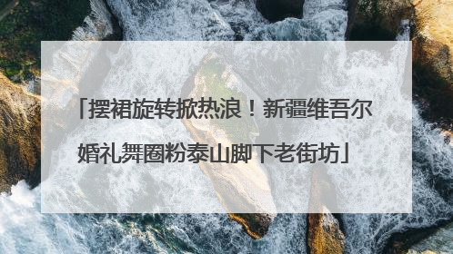摆裙旋转掀热浪！新疆维吾尔婚礼舞圈粉泰山脚下老街坊