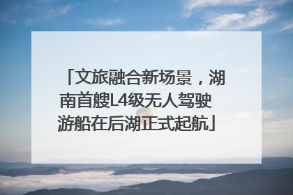 文旅融合新场景，湖南首艘L4级无人驾驶游船在后湖正式起航