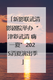 新影联武清影剧院举办“津彩武清 嗨一夏”2025消夏演出季