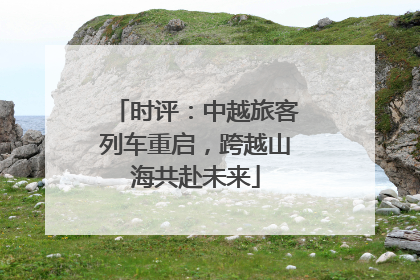 时评：中越旅客列车重启，跨越山海共赴未来