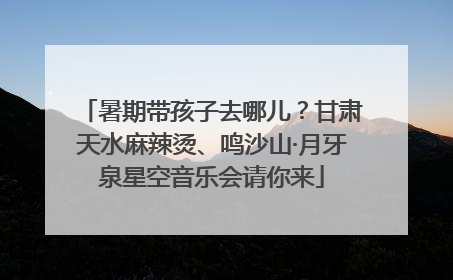 暑期带孩子去哪儿？甘肃天水麻辣烫、鸣沙山·月牙泉星空音乐会请你来