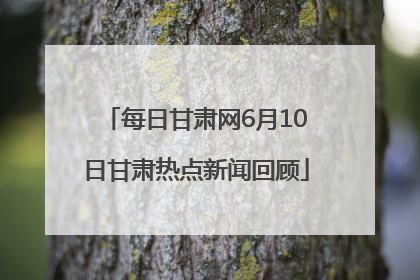 每日甘肃网6月10日甘肃热点新闻回顾