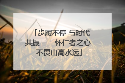 步履不停 与时代共振——怀仁者之心 不畏山高水远