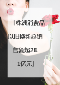 株洲消费品以旧换新总销售额超28.1亿元
