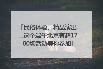 民俗体验、精品演出……这个端午北京有超1700场活动等你参加