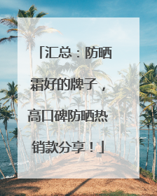 汇总：防晒霜好的牌子，高口碑防晒热销款分享！