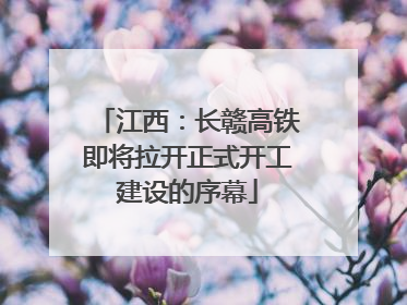 江西：长赣高铁即将拉开正式开工建设的序幕