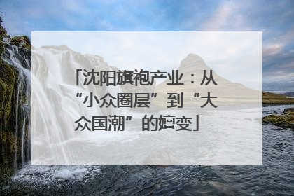 沈阳旗袍产业：从“小众圈层”到“大众国潮”的嬗变