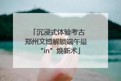 沉浸式体验考古 郑州文博解锁端午最“in”焕新术