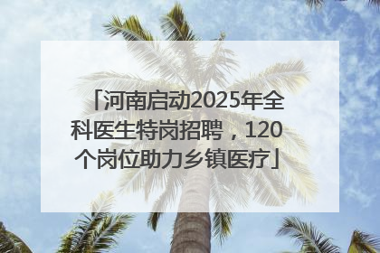 河南启动2025年全科医生特岗招聘，120个岗位助力乡镇医疗