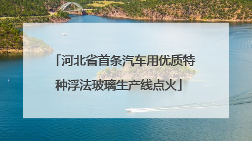 河北省首条汽车用优质特种浮法玻璃生产线点火