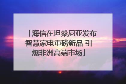 海信在坦桑尼亚发布智慧家电重磅新品 引爆非洲高端市场