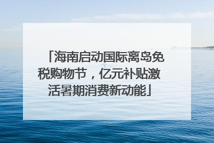 海南启动国际离岛免税购物节，亿元补贴激活暑期消费新动能