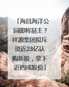 海昌海洋公园即将易主？祥源集团拟斥资近23亿认购新股，拿下近四成股份