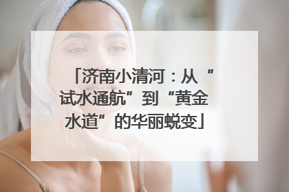 济南小清河：从“试水通航”到“黄金水道”的华丽蜕变