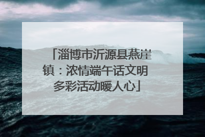 淄博市沂源县燕崖镇：浓情端午话文明 多彩活动暖人心