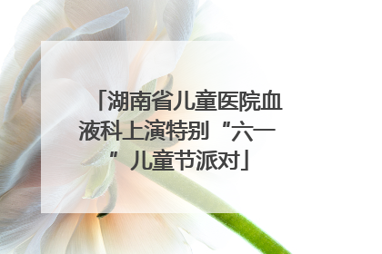 湖南省儿童医院血液科上演特别“六一”儿童节派对