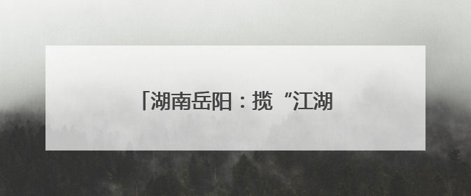 湖南岳阳：揽“江湖”入卷 谱文旅新篇
