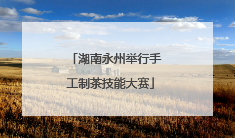 湖南永州举行手工制茶技能大赛