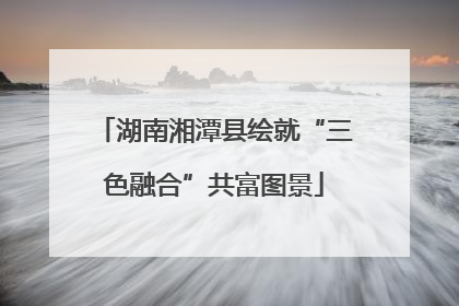 湖南湘潭县绘就“三色融合”共富图景