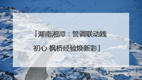湖南湘潭：警调联动践初心 枫桥经验焕新彩