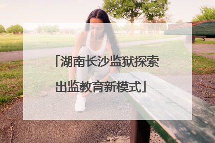 湖南长沙监狱探索出监教育新模式