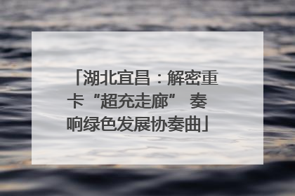 湖北宜昌：解密重卡“超充走廊” 奏响绿色发展协奏曲