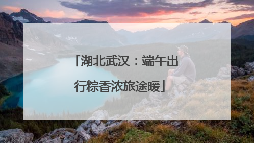 湖北武汉：端午出行粽香浓旅途暖