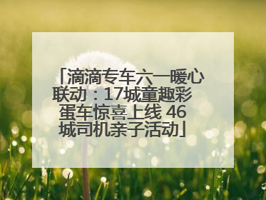 滴滴专车六一暖心联动:17城童趣彩蛋车惊喜上线 46城司机亲子活动