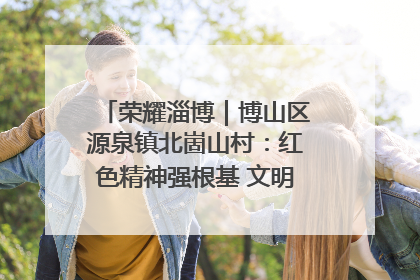 荣耀淄博｜博山区源泉镇北崮山村：红色精神强根基 文明新风润山乡