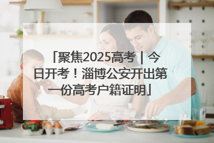 聚焦2025高考｜今日开考！淄博公安开出第一份高考户籍证明