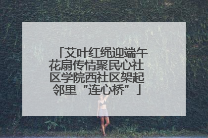 艾叶红绳迎端午花扇传情聚民心社区学院西社区架起邻里“连心桥”