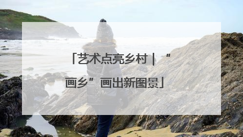 艺术点亮乡村｜“画乡”画出新图景