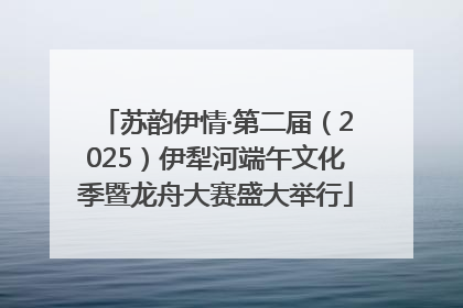 苏韵伊情·第二届（2025）伊犁河端午文化季暨龙舟大赛盛大举行