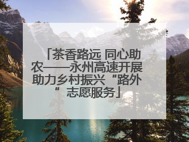 茶香路远 同心助农——永州高速开展助力乡村振兴“路外”志愿服务