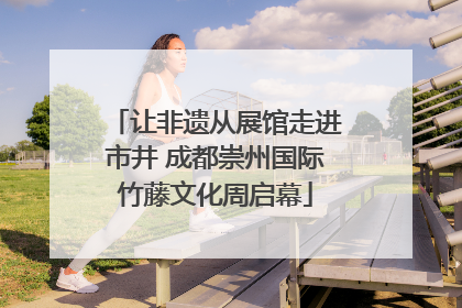 让非遗从展馆走进市井 成都崇州国际竹藤文化周启幕