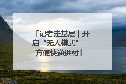 记者走基层｜开启“无人模式” 方便快递进村