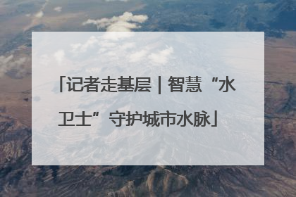 记者走基层｜智慧“水卫士”守护城市水脉