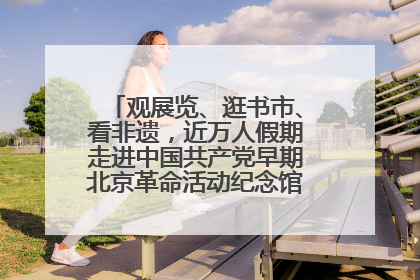 观展览、逛书市、看非遗，近万人假期走进中国共产党早期北京革命活动纪念馆解锁参观新体验