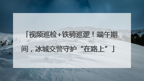 视频巡检+铁骑巡逻！端午期间，冰城交警守护“在路上”