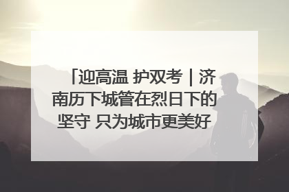 迎高温 护双考｜济南历下城管在烈日下的坚守 只为城市更美好 学子更安心