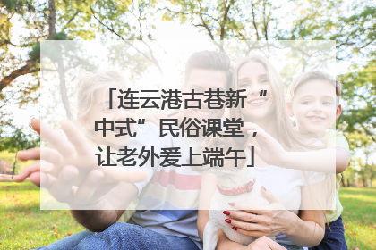 连云港古巷新“中式”民俗课堂，让老外爱上端午