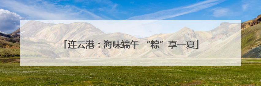 连云港：海味端午 “粽”享一夏