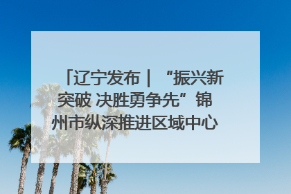 辽宁发布｜“振兴新突破 决胜勇争先”锦州市纵深推进区域中心城市建设 打造高质量发展新增长极