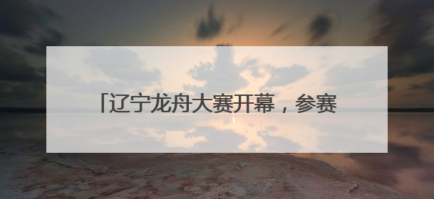 辽宁龙舟大赛开幕，参赛队伍：广东龙舟厉害，但贡献笑点的还是辽宁龙舟