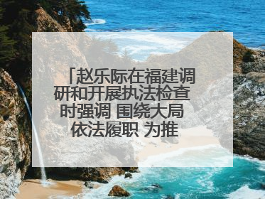 赵乐际在福建调研和开展执法检查时强调 围绕大局 依法履职 为推动高质量发展作出人大贡献