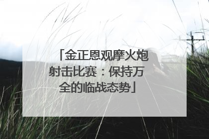 金正恩观摩火炮射击比赛：保持万全的临战态势